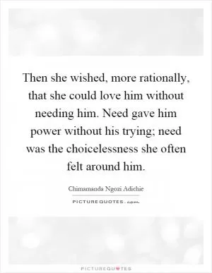 Then she wished, more rationally, that she could love him without needing him. Need gave him power without his trying; need was the choicelessness she often felt around him Picture Quote #1