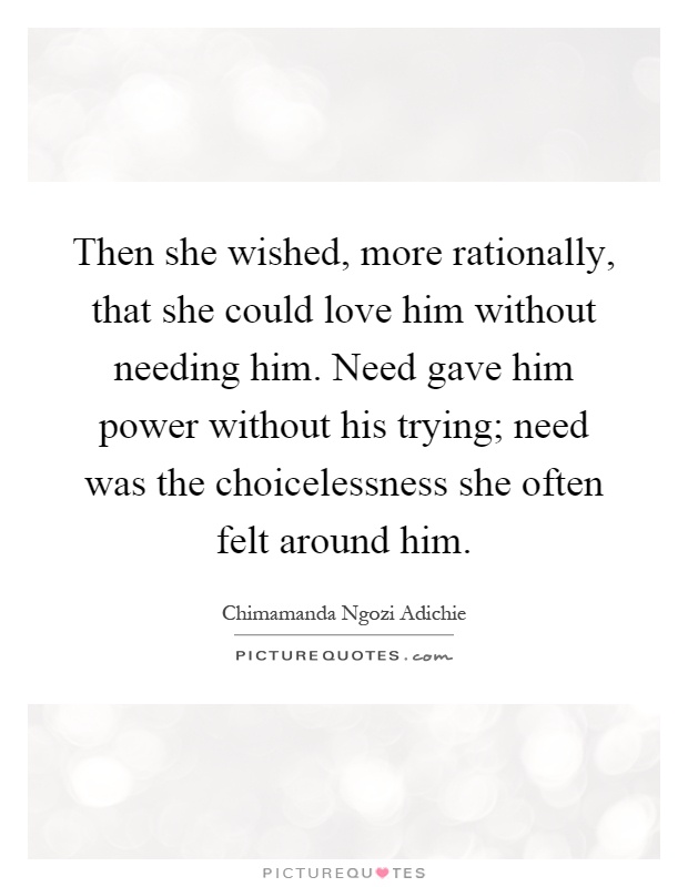 Then she wished, more rationally, that she could love him without needing him. Need gave him power without his trying; need was the choicelessness she often felt around him Picture Quote #1