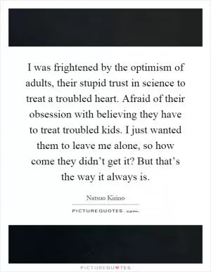 I was frightened by the optimism of adults, their stupid trust in science to treat a troubled heart. Afraid of their obsession with believing they have to treat troubled kids. I just wanted them to leave me alone, so how come they didn’t get it? But that’s the way it always is Picture Quote #1