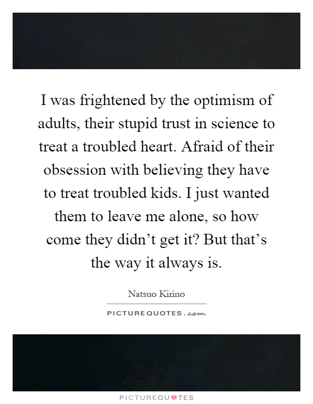 I was frightened by the optimism of adults, their stupid trust in science to treat a troubled heart. Afraid of their obsession with believing they have to treat troubled kids. I just wanted them to leave me alone, so how come they didn't get it? But that's the way it always is Picture Quote #1