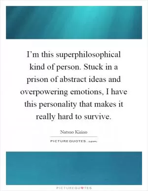 I’m this superphilosophical kind of person. Stuck in a prison of abstract ideas and overpowering emotions, I have this personality that makes it really hard to survive Picture Quote #1