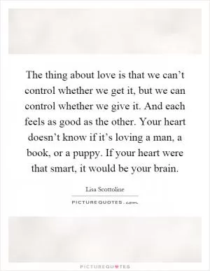 The thing about love is that we can’t control whether we get it, but we can control whether we give it. And each feels as good as the other. Your heart doesn’t know if it’s loving a man, a book, or a puppy. If your heart were that smart, it would be your brain Picture Quote #1