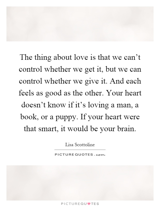The thing about love is that we can't control whether we get it, but we can control whether we give it. And each feels as good as the other. Your heart doesn't know if it's loving a man, a book, or a puppy. If your heart were that smart, it would be your brain Picture Quote #1