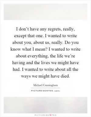 I don’t have any regrets, really, except that one. I wanted to write about you, about us, really. Do you know what I mean? I wanted to write about everything, the life we’re having and the lives we might have had. I wanted to write about all the ways we might have died Picture Quote #1