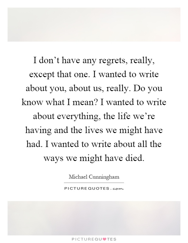 I don't have any regrets, really, except that one. I wanted to write about you, about us, really. Do you know what I mean? I wanted to write about everything, the life we're having and the lives we might have had. I wanted to write about all the ways we might have died Picture Quote #1