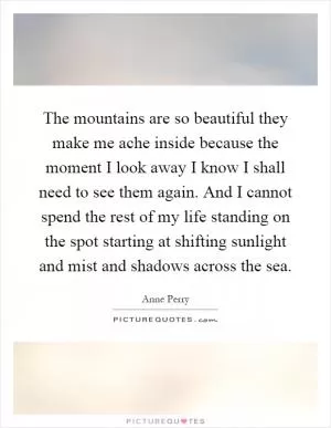 The mountains are so beautiful they make me ache inside because the moment I look away I know I shall need to see them again. And I cannot spend the rest of my life standing on the spot starting at shifting sunlight and mist and shadows across the sea Picture Quote #1