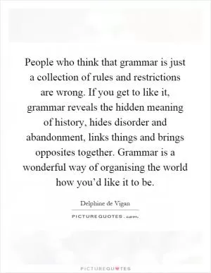 People who think that grammar is just a collection of rules and restrictions are wrong. If you get to like it, grammar reveals the hidden meaning of history, hides disorder and abandonment, links things and brings opposites together. Grammar is a wonderful way of organising the world how you’d like it to be Picture Quote #1