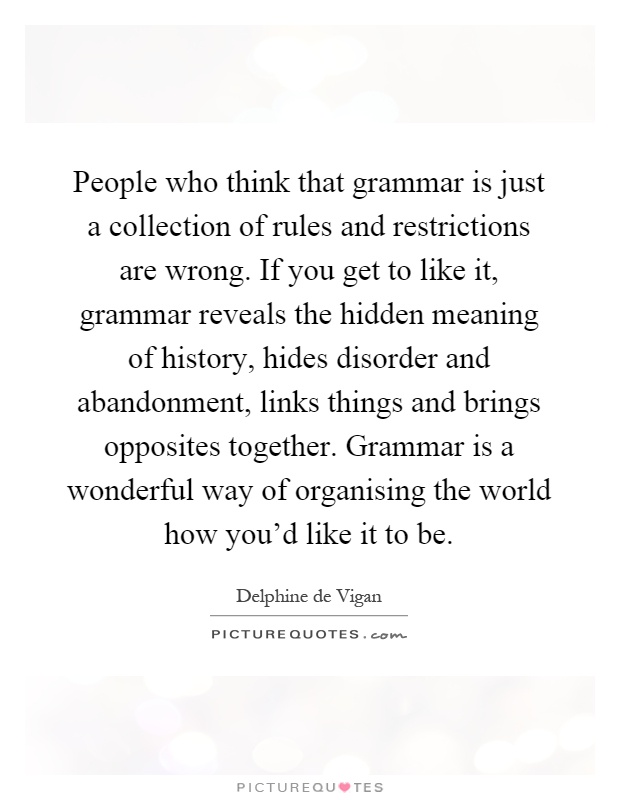People who think that grammar is just a collection of rules and restrictions are wrong. If you get to like it, grammar reveals the hidden meaning of history, hides disorder and abandonment, links things and brings opposites together. Grammar is a wonderful way of organising the world how you'd like it to be Picture Quote #1