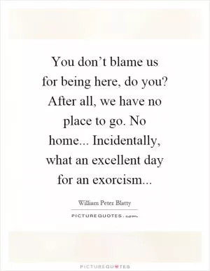 You don’t blame us for being here, do you? After all, we have no place to go. No home... Incidentally, what an excellent day for an exorcism Picture Quote #1