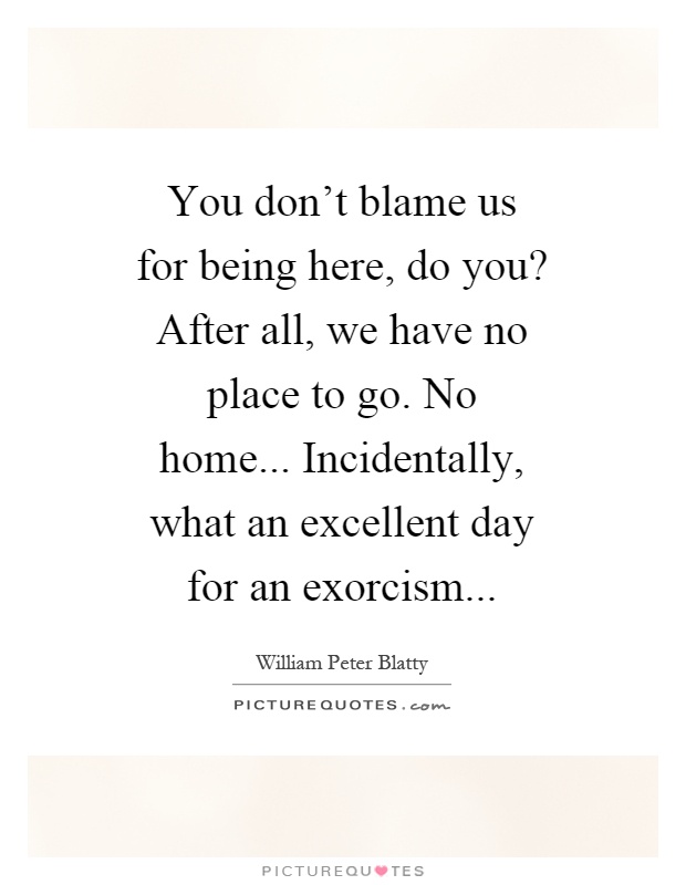 You don't blame us for being here, do you? After all, we have no place to go. No home... Incidentally, what an excellent day for an exorcism Picture Quote #1