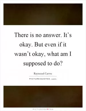 There is no answer. It’s okay. But even if it wasn’t okay, what am I supposed to do? Picture Quote #1