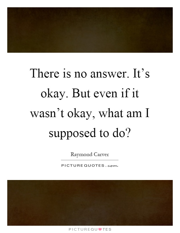 There is no answer. It's okay. But even if it wasn't okay, what am I supposed to do? Picture Quote #1