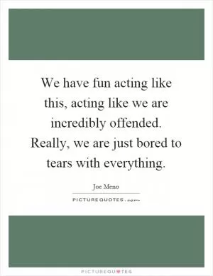 We have fun acting like this, acting like we are incredibly offended. Really, we are just bored to tears with everything Picture Quote #1