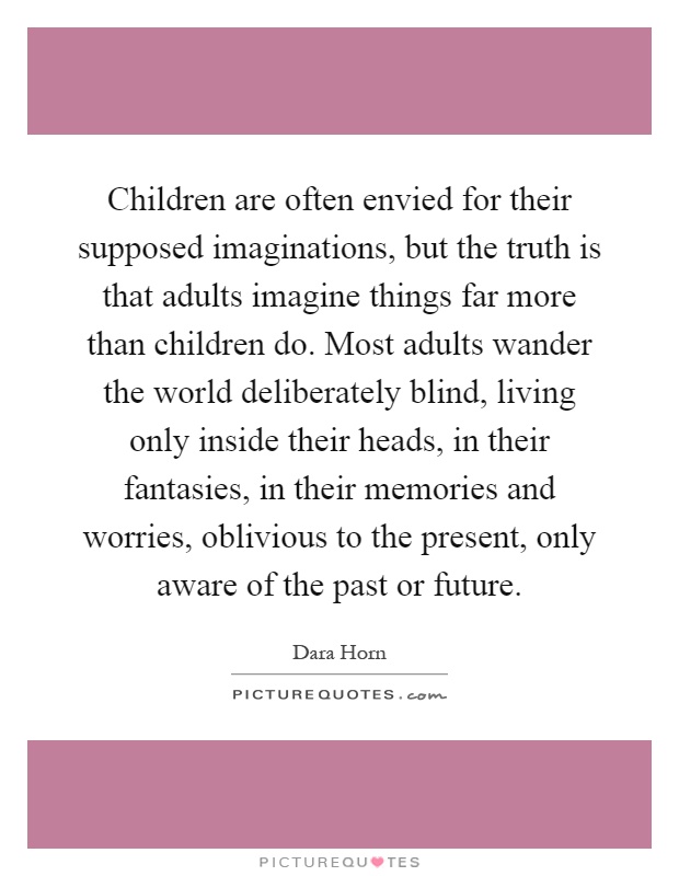 Children are often envied for their supposed imaginations, but the truth is that adults imagine things far more than children do. Most adults wander the world deliberately blind, living only inside their heads, in their fantasies, in their memories and worries, oblivious to the present, only aware of the past or future Picture Quote #1