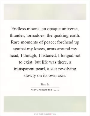 Endless moons, an opaque universe, thunder, tornadoes, the quaking earth. Rare moments of peace; forehead up against my knees, arms around my head, I though, I listened, I longed not to exist. but life was there, a transparent pearl, a star revolving slowly on its own axis Picture Quote #1