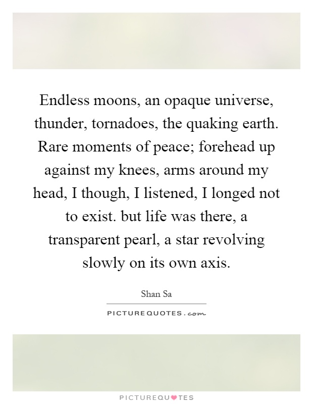 Endless moons, an opaque universe, thunder, tornadoes, the quaking earth. Rare moments of peace; forehead up against my knees, arms around my head, I though, I listened, I longed not to exist. but life was there, a transparent pearl, a star revolving slowly on its own axis Picture Quote #1