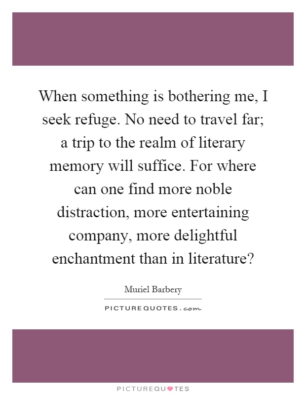 When something is bothering me, I seek refuge. No need to travel far; a trip to the realm of literary memory will suffice. For where can one find more noble distraction, more entertaining company, more delightful enchantment than in literature? Picture Quote #1