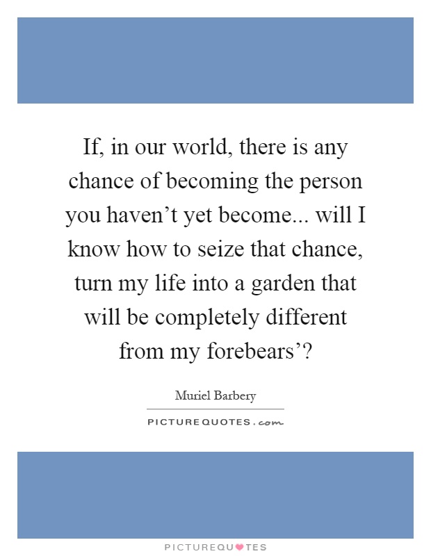 If, in our world, there is any chance of becoming the person you haven't yet become... will I know how to seize that chance, turn my life into a garden that will be completely different from my forebears'? Picture Quote #1