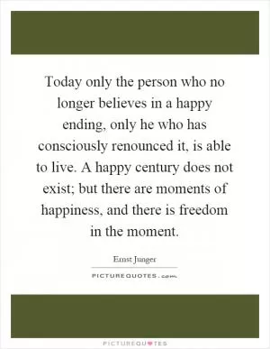 Today only the person who no longer believes in a happy ending, only he who has consciously renounced it, is able to live. A happy century does not exist; but there are moments of happiness, and there is freedom in the moment Picture Quote #1