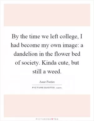 By the time we left college, I had become my own image: a dandelion in the flower bed of society. Kinda cute, but still a weed Picture Quote #1
