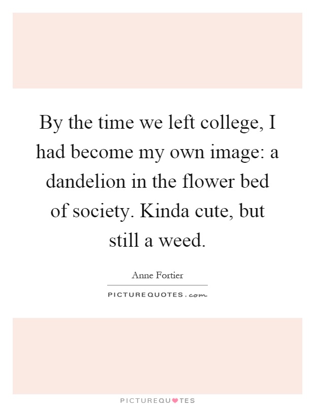By the time we left college, I had become my own image: a dandelion in the flower bed of society. Kinda cute, but still a weed Picture Quote #1