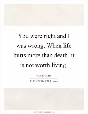 You were right and I was wrong. When life hurts more than death, it is not worth living Picture Quote #1