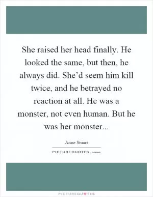 She raised her head finally. He looked the same, but then, he always did. She’d seem him kill twice, and he betrayed no reaction at all. He was a monster, not even human. But he was her monster Picture Quote #1