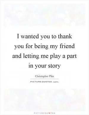 I wanted you to thank you for being my friend and letting me play a part in your story Picture Quote #1