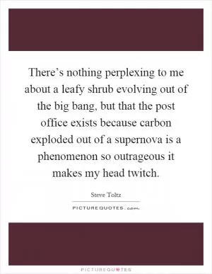 There’s nothing perplexing to me about a leafy shrub evolving out of the big bang, but that the post office exists because carbon exploded out of a supernova is a phenomenon so outrageous it makes my head twitch Picture Quote #1