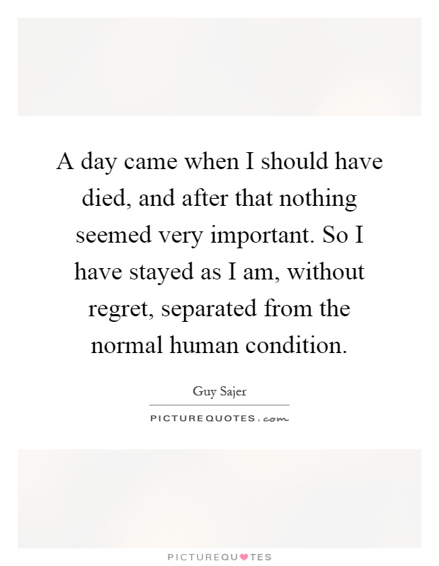 A day came when I should have died, and after that nothing seemed very important. So I have stayed as I am, without regret, separated from the normal human condition Picture Quote #1