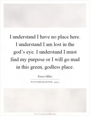 I understand I have no place here. I understand I am lost in the god’s eye. I understand I must find my purpose or I will go mad in this green, godless place Picture Quote #1