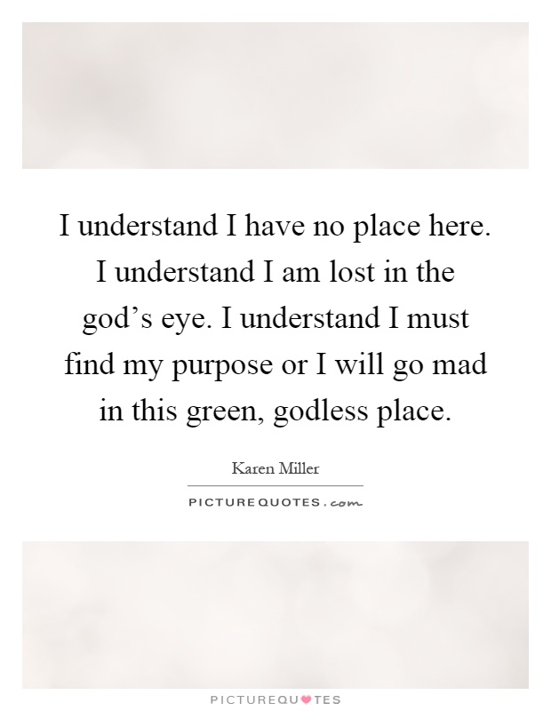 I understand I have no place here. I understand I am lost in the god's eye. I understand I must find my purpose or I will go mad in this green, godless place Picture Quote #1