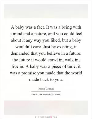 A baby was a fact. It was a being with a mind and a nature, and you could feel about it any way you liked, but a baby wouldn’t care. Just by existing, it demanded that you believe in a future: the future it would crawl in, walk in, live in. A baby was a piece of time; it was a promise you made that the world made back to you Picture Quote #1