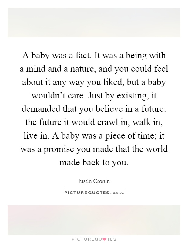 A baby was a fact. It was a being with a mind and a nature, and you could feel about it any way you liked, but a baby wouldn't care. Just by existing, it demanded that you believe in a future: the future it would crawl in, walk in, live in. A baby was a piece of time; it was a promise you made that the world made back to you Picture Quote #1