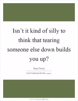 Isn’t it kind of silly to think that tearing someone else down builds you up? Picture Quote #1