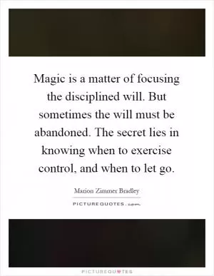 Magic is a matter of focusing the disciplined will. But sometimes the will must be abandoned. The secret lies in knowing when to exercise control, and when to let go Picture Quote #1