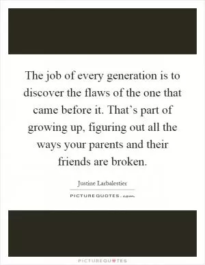 The job of every generation is to discover the flaws of the one that came before it. That’s part of growing up, figuring out all the ways your parents and their friends are broken Picture Quote #1