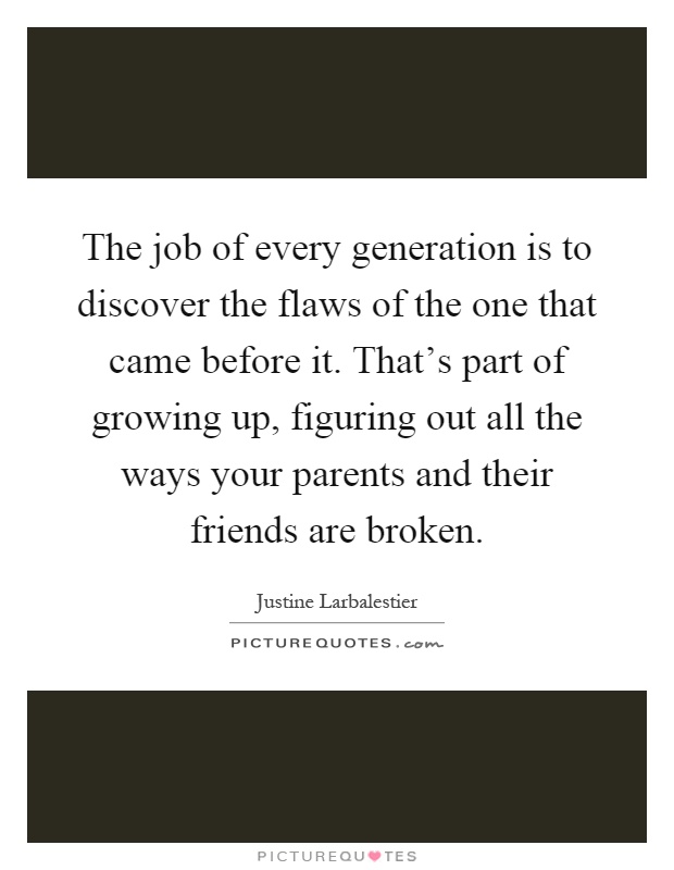 The job of every generation is to discover the flaws of the one that came before it. That's part of growing up, figuring out all the ways your parents and their friends are broken Picture Quote #1