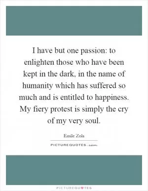 I have but one passion: to enlighten those who have been kept in the dark, in the name of humanity which has suffered so much and is entitled to happiness. My fiery protest is simply the cry of my very soul Picture Quote #1