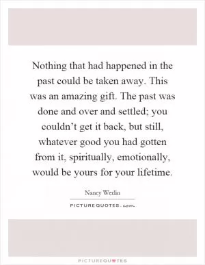 Nothing that had happened in the past could be taken away. This was an amazing gift. The past was done and over and settled; you couldn’t get it back, but still, whatever good you had gotten from it, spiritually, emotionally, would be yours for your lifetime Picture Quote #1