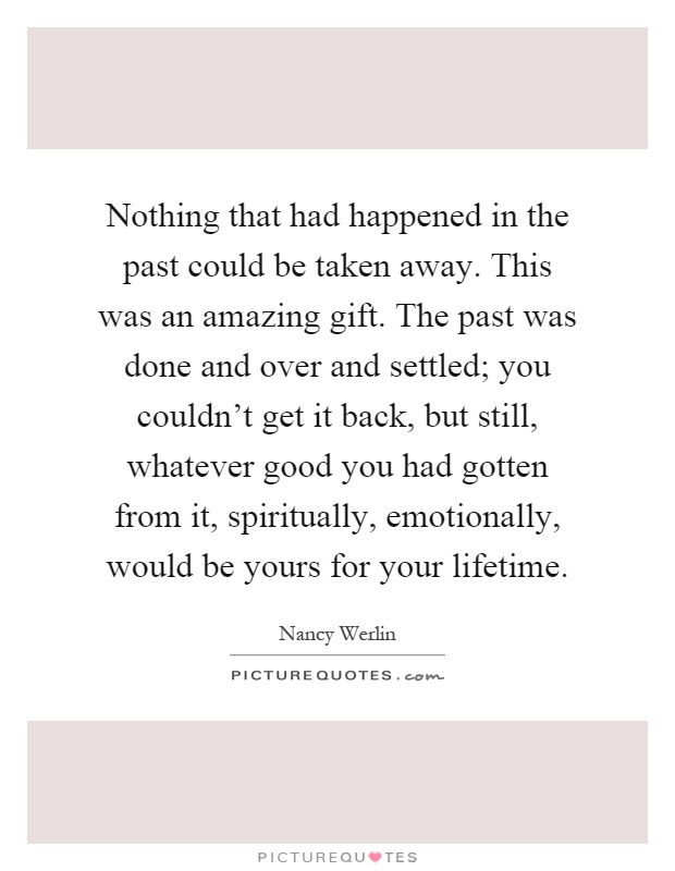 Nothing that had happened in the past could be taken away. This was an amazing gift. The past was done and over and settled; you couldn't get it back, but still, whatever good you had gotten from it, spiritually, emotionally, would be yours for your lifetime Picture Quote #1
