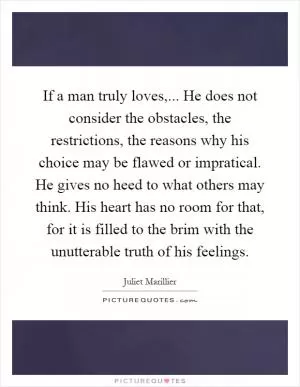 If a man truly loves,... He does not consider the obstacles, the restrictions, the reasons why his choice may be flawed or impratical. He gives no heed to what others may think. His heart has no room for that, for it is filled to the brim with the unutterable truth of his feelings Picture Quote #1