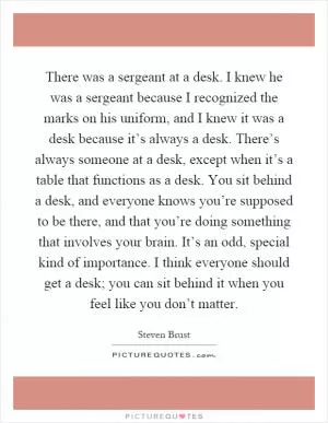 There was a sergeant at a desk. I knew he was a sergeant because I recognized the marks on his uniform, and I knew it was a desk because it’s always a desk. There’s always someone at a desk, except when it’s a table that functions as a desk. You sit behind a desk, and everyone knows you’re supposed to be there, and that you’re doing something that involves your brain. It’s an odd, special kind of importance. I think everyone should get a desk; you can sit behind it when you feel like you don’t matter Picture Quote #1