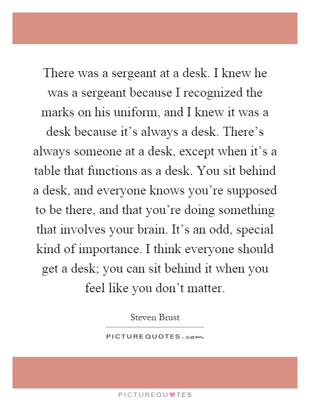 There was a sergeant at a desk. I knew he was a sergeant because I recognized the marks on his uniform, and I knew it was a desk because it's always a desk. There's always someone at a desk, except when it's a table that functions as a desk. You sit behind a desk, and everyone knows you're supposed to be there, and that you're doing something that involves your brain. It's an odd, special kind of importance. I think everyone should get a desk; you can sit behind it when you feel like you don't matter Picture Quote #1