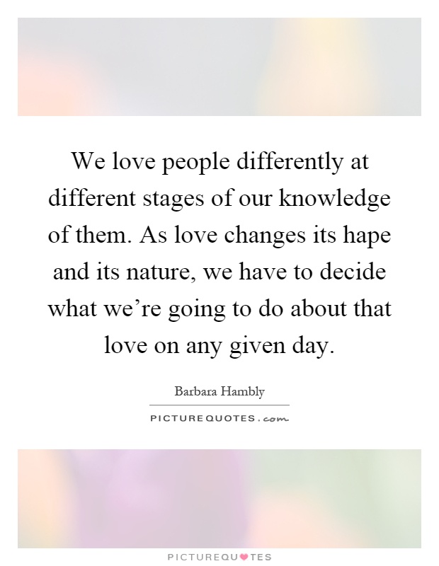 We love people differently at different stages of our knowledge of them. As love changes its hape and its nature, we have to decide what we're going to do about that love on any given day Picture Quote #1