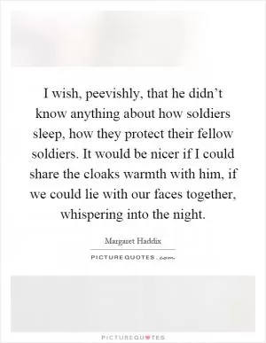 I wish, peevishly, that he didn’t know anything about how soldiers sleep, how they protect their fellow soldiers. It would be nicer if I could share the cloaks warmth with him, if we could lie with our faces together, whispering into the night Picture Quote #1