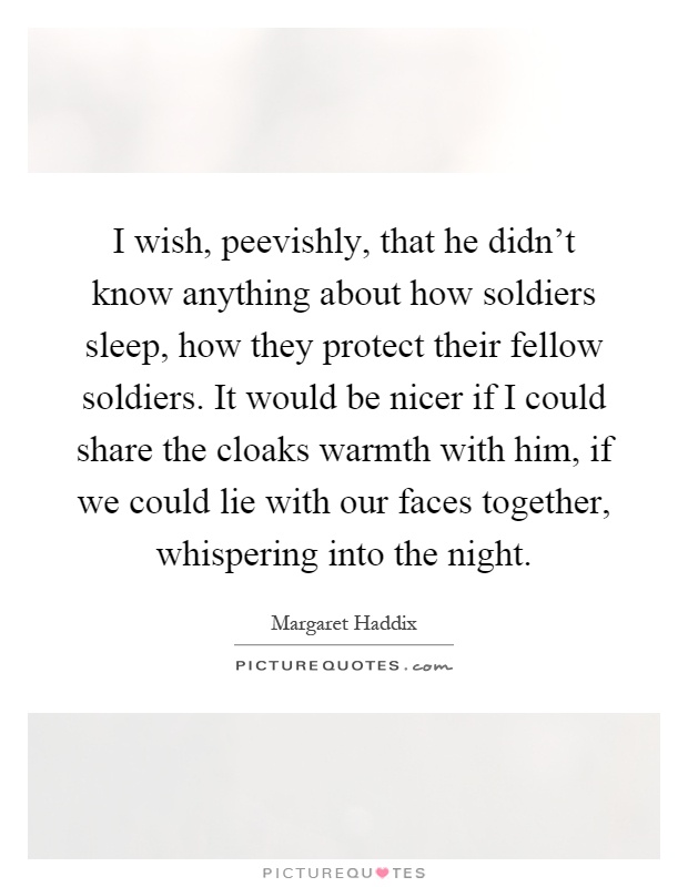 I wish, peevishly, that he didn't know anything about how soldiers sleep, how they protect their fellow soldiers. It would be nicer if I could share the cloaks warmth with him, if we could lie with our faces together, whispering into the night Picture Quote #1