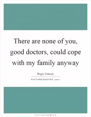 There are none of you, good doctors, could cope with my family anyway Picture Quote #1