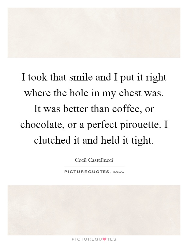 I took that smile and I put it right where the hole in my chest was. It was better than coffee, or chocolate, or a perfect pirouette. I clutched it and held it tight Picture Quote #1