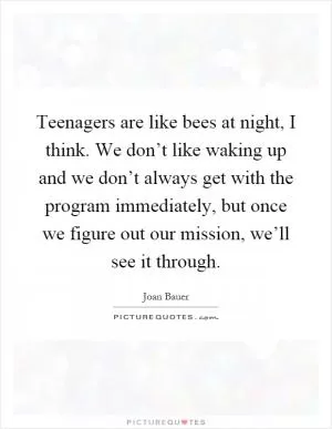 Teenagers are like bees at night, I think. We don’t like waking up and we don’t always get with the program immediately, but once we figure out our mission, we’ll see it through Picture Quote #1
